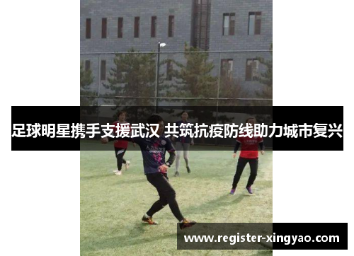 足球明星携手支援武汉 共筑抗疫防线助力城市复兴