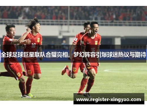 全球足球巨星联队合璧亮相，梦幻阵容引爆球迷热议与期待