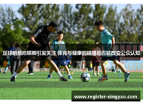 足球明星吃槟榔引发关注 体育与健康的碰撞是否能改变公众认知