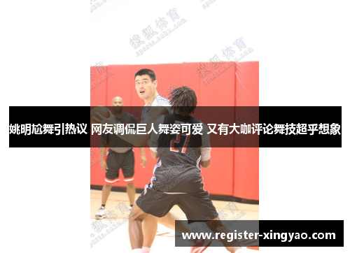 姚明尬舞引热议 网友调侃巨人舞姿可爱 又有大咖评论舞技超乎想象