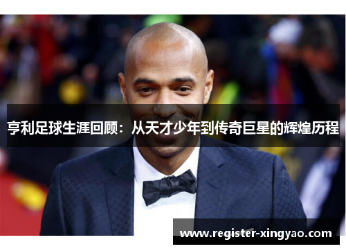 亨利足球生涯回顾：从天才少年到传奇巨星的辉煌历程