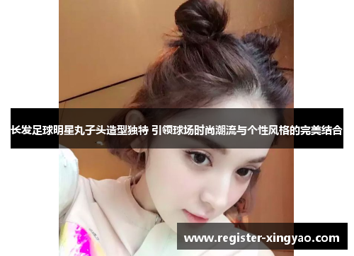 长发足球明星丸子头造型独特 引领球场时尚潮流与个性风格的完美结合