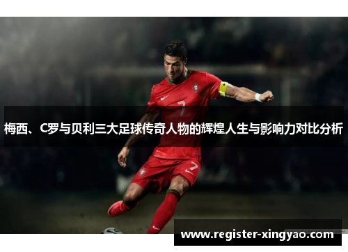 梅西、C罗与贝利三大足球传奇人物的辉煌人生与影响力对比分析