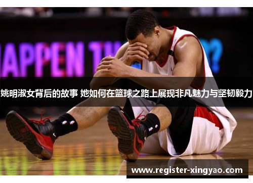 姚明淑女背后的故事 她如何在篮球之路上展现非凡魅力与坚韧毅力