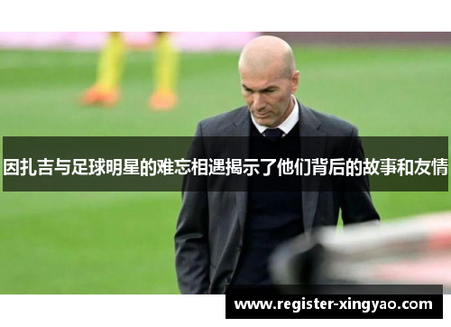 因扎吉与足球明星的难忘相遇揭示了他们背后的故事和友情