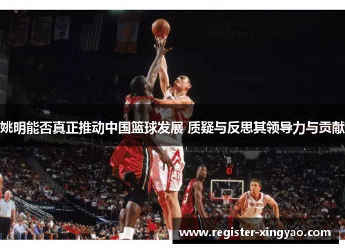 姚明能否真正推动中国篮球发展 质疑与反思其领导力与贡献