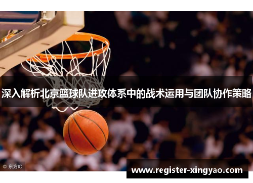 深入解析北京篮球队进攻体系中的战术运用与团队协作策略