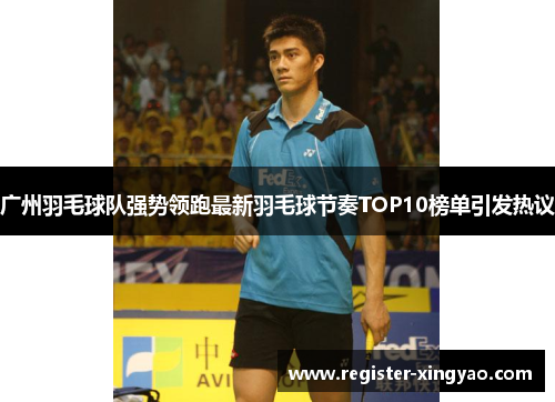 广州羽毛球队强势领跑最新羽毛球节奏TOP10榜单引发热议